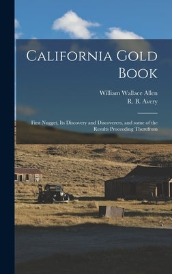California Gold Book: First Nugget, Its Discovery and Discoverers, and Some of the Results Proceeding Therefrom by Allen, William Wallace