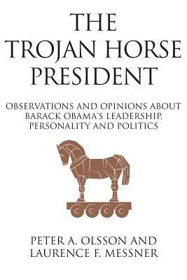 The Trojan Horse President: Observations and Opinions About Barack Obama's Leadership, Personality and Politics by Olsson, Peter