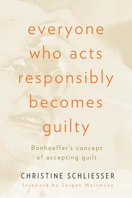 Everyone Who Acts Responsibly Becomes Guilty: Bonhoeffer's Concept of Accepting Guilt by Schliesser, Christine