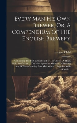 Every Man His Own Brewer, Or, A Compendium Of The English Brewery: Containing The Best Instructions For The Choice Of Hops, Malt, And Water ... The Mo by Child, Samuel