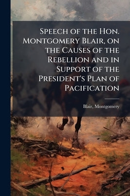 Speech of the Hon. Montgomery Blair, on the Causes of the Rebellion and in Support of the President's Plan of Pacification: Delivered Before the Legis by Blair, Montgomery
