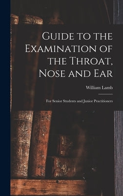 Guide to the Examination of the Throat, Nose and Ear: For Senior Students and Junior Practitioners by Lamb, William