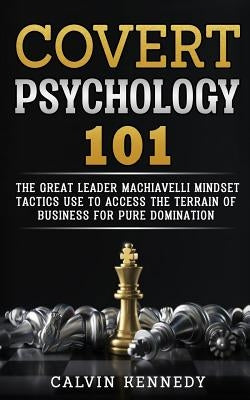 Covert Psychology 101: The great Leader Machiavelli Mindset Tactics Use To Access The Terrain Of Business For Pure Domination by Kennedy, Calvin