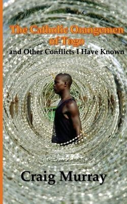 The Catholic Orangemen of Togo: and other Conflicts I Have Known by Murray, Craig J.