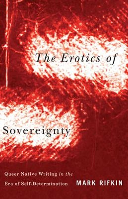 The Erotics of Sovereignty: Queer Native Writing in the Era of Self-Determination by Rifkin, Mark