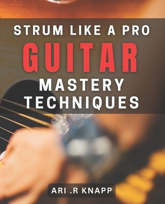 Strum Like a Pro: Guitar Mastery Techniques: Unlock Your Inner Guitar Hero with Expert Techniques by R. Knapp, Ari