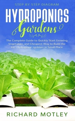 Hydroponics Gardens: The Complete Guide to Quickly Start Growing Vegetables and the Cheapest Way to Build DIY Hydroponic System In Small Place by Motley, Richard
