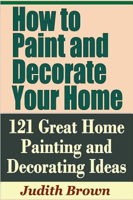 How to Paint and Decorate Your Home - 121 Great Home Painting and Decorating Ideas by Brown, Judith