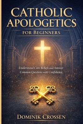 Catholic Apologetics for Beginners: Understand Core Beliefs and Answer Common Questions with Confidence by Crossen, Dominik