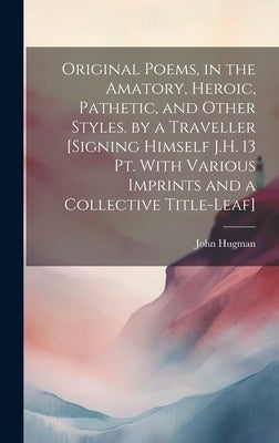 Original Poems, in the Amatory, Heroic, Pathetic, and Other Styles. by a Traveller [Signing Himself J.H. 13 Pt. With Various Imprints and a Collective by Hugman, John