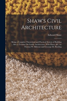 Shaw's Civil Architecture: Being a Complete Theoretical and Practical System of Building ... Also, a Treatise On Gothic Architecture, With Plates by Shaw, Edward