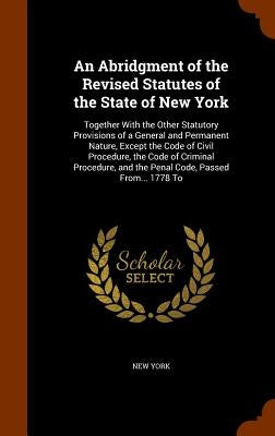 An Abridgment of the Revised Statutes of the State of New York: Together With the Other Statutory Provisions of a General and Permanent Nature, Except by York, New