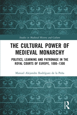 The Cultural Power of Medieval Monarchy: Politics, Learning and Patronage in the Royal Courts of Europe, 1000-1300 by Rodríguez de la Peña, Manuel Alejandro