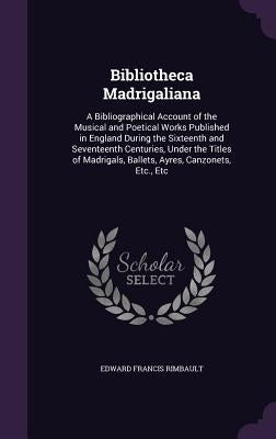 Bibliotheca Madrigaliana: A Bibliographical Account of the Musical and Poetical Works Published in England During the Sixteenth and Seventeenth by Rimbault, Edward Francis
