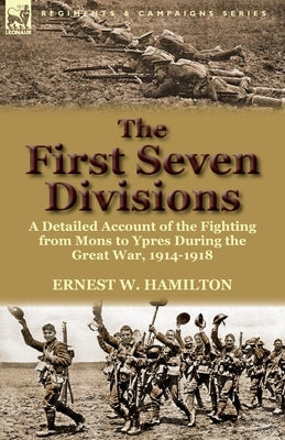 The First Seven Divisions: a Detailed Account of the Fighting from Mons to Ypres During the Great War, 1914-1918 by Hamilton, Ernest W.