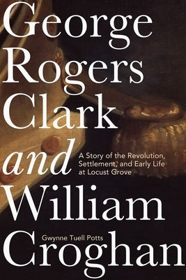 George Rogers Clark and William Croghan: A Story of the Revolution, Settlement, and Early Life at Locust Grove by Potts, Gwynne Tuell
