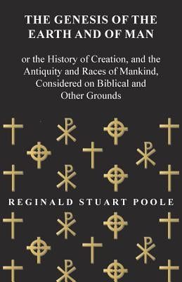 The Genesis of the Earth and of Man - Or the History of Creation, and the Antiquity and Races of Mankind, Considered on Biblical and Other Grounds by Poole, Reginald Stuart