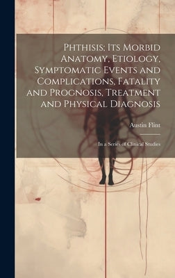 Phthisis; Its Morbid Anatomy, Etiology, Symptomatic Events and Complications, Fatality and Prognosis, Treatment and Physical Diagnosis: In a Series of by Flint, Austin