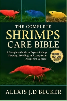 The Complete Shrimps Care Bible: The Complete Guide to Expert Shrimp Keeping, Breeding, and Long-Term Aquarium Success by J. D. Becker, Alexis