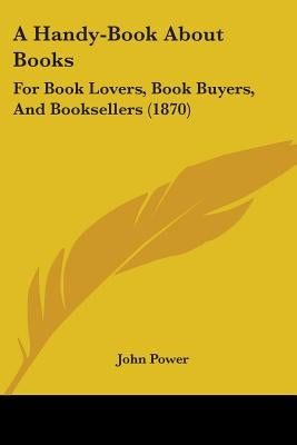 A Handy-Book About Books: For Book Lovers, Book Buyers, And Booksellers (1870) by Power, John