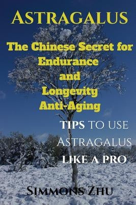 Astragalus: The Chinese Secret for Endurance and Longevity: Tips to use Astragalus like a Pro by Zhu, Simmons