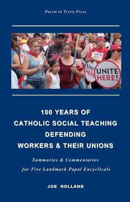 100 Years of Catholic Social Teaching Defending Workers & their Unions: Summaries & Commentaries for Five Landmark Papal Encyclicals by Holland, Joe