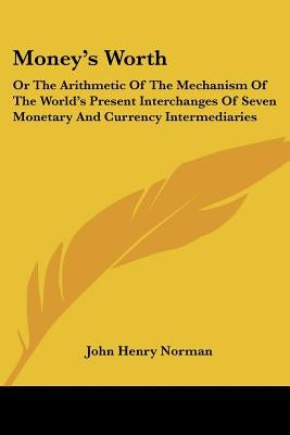 Money's Worth: Or The Arithmetic Of The Mechanism Of The World's Present Interchanges Of Seven Monetary And Currency Intermediaries by Norman, John Henry