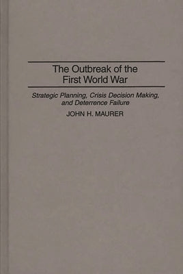 The Outbreak of the First World War: Strategic Planning, Crisis Decision Making, and Deterrence Failure by Maurer, John H.