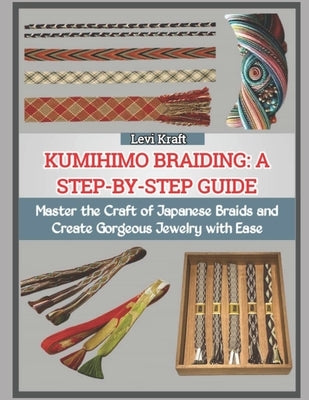 Kumihimo Braiding: A STEP-BY-STEP GUIDE : Master the Craft of Japanese Braids and Create Gorgeous Jewelry with Ease by Kraft, Levi