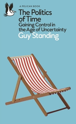 The Politics of Time: Gaining Control in the Age of Uncertainty by Standing, Guy