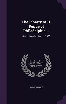 The Library of H. Peirce of Philadelphia ...: Sale ... March ... May ... 1903 by Peirce, Harold