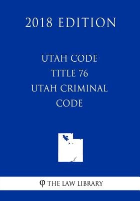 Utah Code - Title 76 - Utah Criminal Code (2018 Edition) by The Law Library