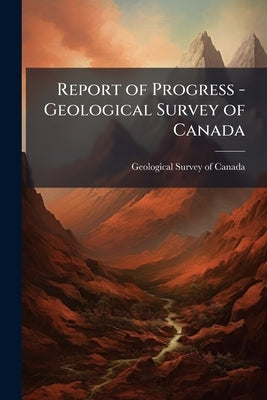 Report of Progress - Geological Survey of Canada by Geological Survey of Canada