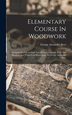 Elementary Course In Woodwork; Designed For Use In High And Technical Schools, With One Hundred And Thirty-four Illustrations, By George Alexander Ros by Alexander, Ross George