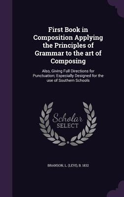 First Book in Composition Applying the Principles of Grammar to the art of Composing: Also, Giving Full Directions for Punctuation; Especially Designe by Branson, Levi