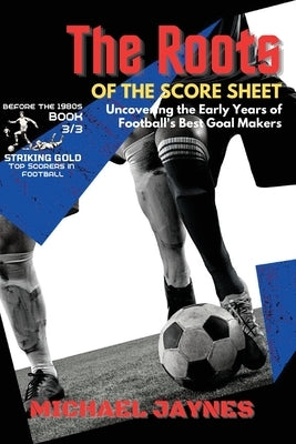 The Roots of the Score Sheet-Uncovering the Early Years of Football's Best Goal Makers: The Deadliest Finishers in the History of Football by Jaynes, Michael