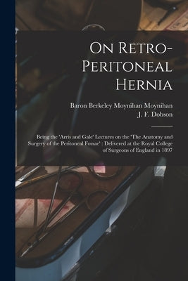 On Retro-peritoneal Hernia: Being the 'Arris and Gale' Lectures on the 'The Anatomy and Surgery of the Peritoneal Fossae': Delivered at the Royal by Moynihan, Berkeley Moynihan Baron