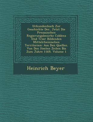 Urkundenbuch Zur Geschichte Der, Jetzt Die Preussischen Regierungsbezirke Coblenz Und Trier Bildenden Mittelrheinischen Territorien: Aus Den Quellen. by Beyer, Heinrich