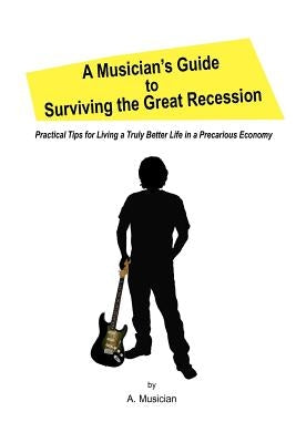 A Musician's Guide to Surviving the Great Recession: Practical Tips for Living a Truly Better Life in a Precarious Economy by Musician, A.