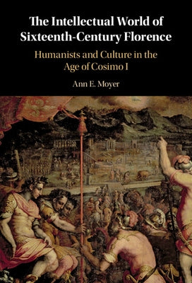 The Intellectual World of Sixteenth-Century Florence: Humanists and Culture in the Age of Cosimo I by Moyer, Ann E.