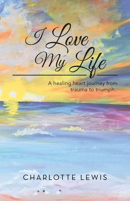 I Love My Life: A healing heart journey from trauma to triumph.. by Lewis, Charlotte