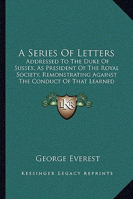 A Series Of Letters: Addressed To The Duke Of Sussex, As President Of The Royal Society, Remonstrating Against The Conduct Of That Learned Body (1839) by Everest, George