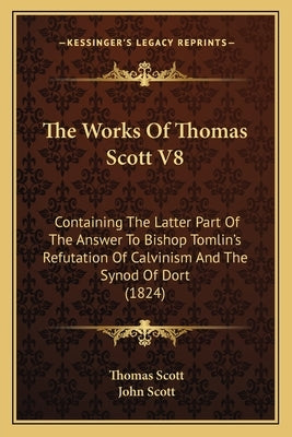 The Works Of Thomas Scott V8: Containing The Latter Part Of The Answer To Bishop Tomlin's Refutation Of Calvinism And The Synod Of Dort (1824) by Scott, Thomas