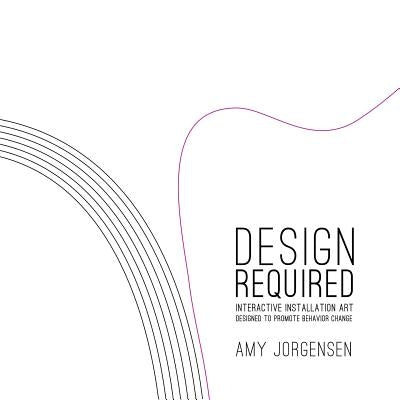 Design Required: Interactive Installation Art Designed to Promote Behavior Change by Jorgensen, Amy