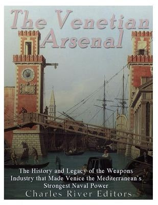 The Venetian Arsenal: The History and Legacy of the Weapons Industry that Made Venice the Mediterranean's Strongest Naval Power by Charles River Editors