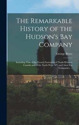The Remarkable History of the Hudson's Bay Company: Including That of the French Furtraders of North-Western Canada and of the North West, XY, and Ast by Bryce, George