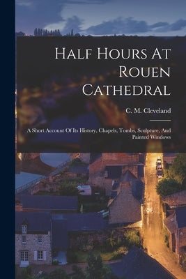 Half Hours At Rouen Cathedral: A Short Account Of Its History, Chapels, Tombs, Sculpture, And Painted Windows by Cleveland, C. M.