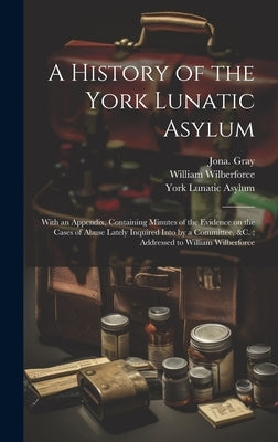 A History of the York Lunatic Asylum: With an Appendix, Containing Minutes of the Evidence on the Cases of Abuse Lately Inquired Into by a Committee, by Gray, Jona (Jonathan) 1779-1837