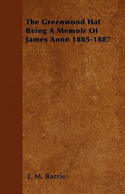 The Greenwood Hat Being a Memoir of James Anon 1885-1887 by Barrie, James Matthew