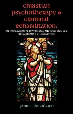 Christian Psychotherapy & Criminal Rehabilitation: An Integration of Psychology and Theology for Rehabilitative Effectiveness by Slobodzien, James